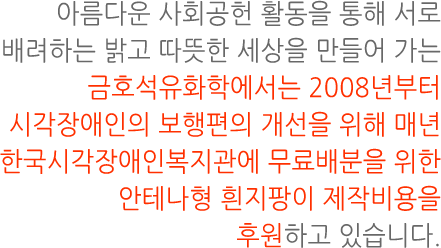 아름다운 사회공헌 활동을 통해 서로 배려하는 밝고 따뜻한 세상을 만들어 가는 금호석유화학에서는 2008년부터 시각장애인의 보행편의 개선을 위해 매년 한국시각장애인복지관에 무료배분을 위한 안테나형 흰지팡이 제작비용을 후원하고 있습니다.